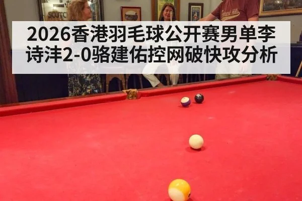 2026香港羽毛球公开赛男单李诗沣2-0骆建佑控网破快攻分析
