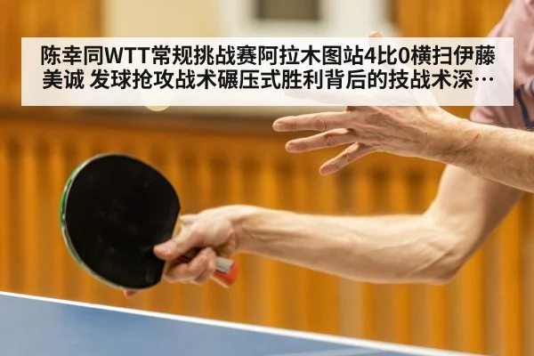 陈幸同WTT常规挑战赛阿拉木图站4比0横扫伊藤美诚 发球抢攻战术碾压式胜利背后的技战术深度剖析