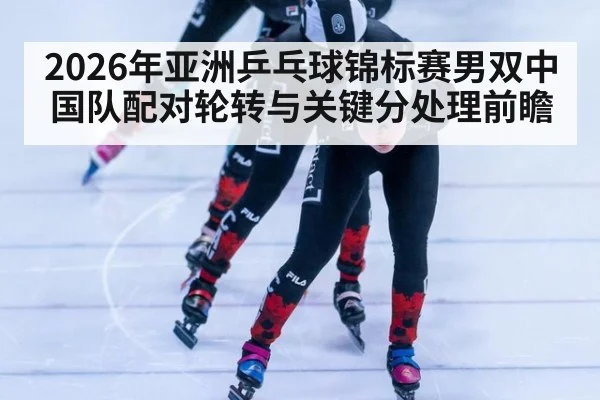 2026年亚洲乒乓球锦标赛男双中国队配对轮转与关键分处理前瞻